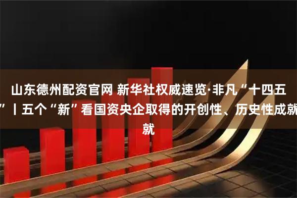 山东德州配资官网 新华社权威速览·非凡“十四五”丨五个“新”看国资央企取得的开创性、历史性成就