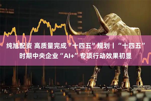 纯旭配资 高质量完成“十四五”规划丨“十四五”时期中央企业“AI+”专项行动效果初显