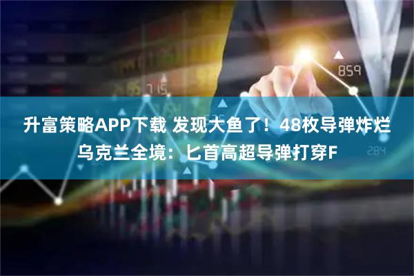 升富策略APP下载 发现大鱼了！48枚导弹炸烂乌克兰全境：匕首高超导弹打穿F