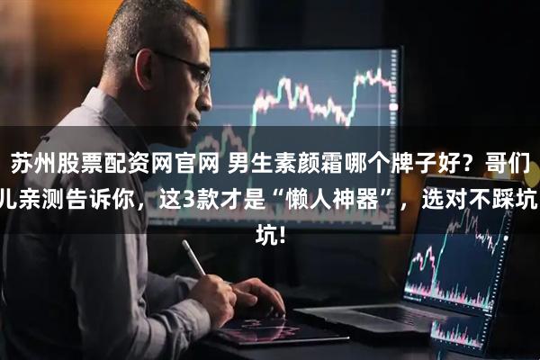 苏州股票配资网官网 男生素颜霜哪个牌子好？哥们儿亲测告诉你，这3款才是“懒人神器”，选对不踩坑!