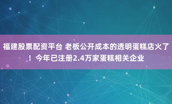 福建股票配资平台 老板公开成本的透明蛋糕店火了！今年已注册2.4万家蛋糕相关企业