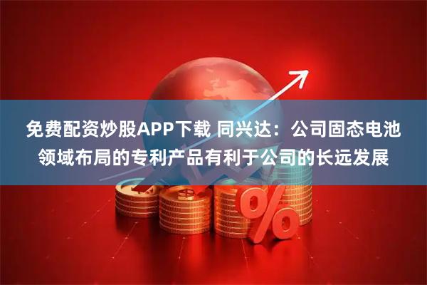 免费配资炒股APP下载 同兴达：公司固态电池领域布局的专利产品有利于公司的长远发展