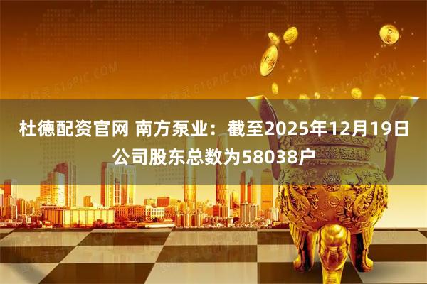 杜德配资官网 南方泵业：截至2025年12月19日公司股东总数为58038户