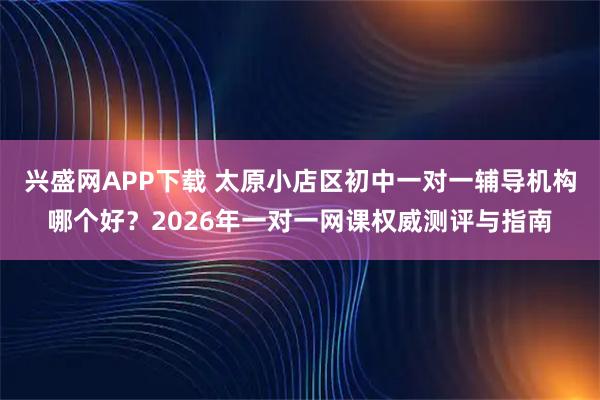 兴盛网APP下载 太原小店区初中一对一辅导机构哪个好？2026年一对一网课权威测评与指南
