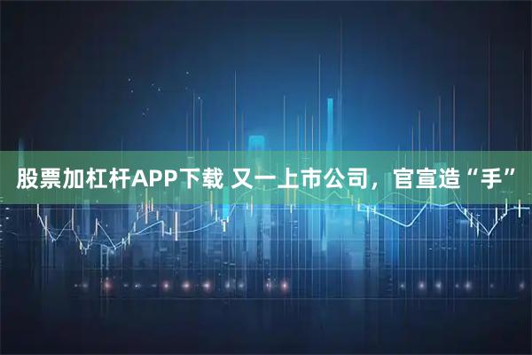 股票加杠杆APP下载 又一上市公司，官宣造“手”