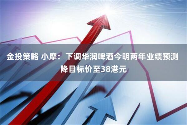 金投策略 小摩：下调华润啤酒今明两年业绩预测 降目标价至38港元