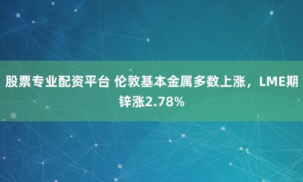 股票专业配资平台 伦敦基本金属多数上涨，LME期锌涨2.78%