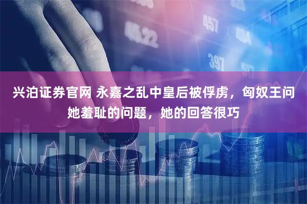 兴泊证券官网 永嘉之乱中皇后被俘虏，匈奴王问她羞耻的问题，她的回答很巧