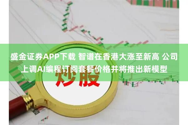 盛金证券APP下载 智谱在香港大涨至新高 公司上调AI编程订阅套餐价格并将推出新模型