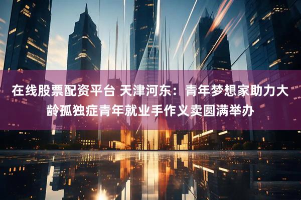 在线股票配资平台 天津河东：青年梦想家助力大龄孤独症青年就业手作义卖圆满举办