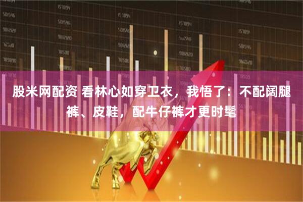 股米网配资 看林心如穿卫衣，我悟了：不配阔腿裤、皮鞋，配牛仔裤才更时髦