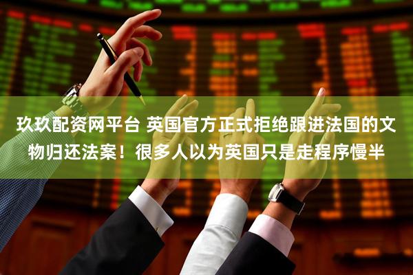 玖玖配资网平台 英国官方正式拒绝跟进法国的文物归还法案!很多人以为英国只是走程序慢半