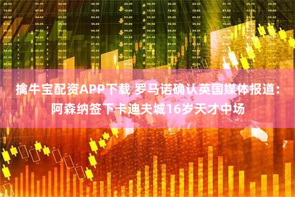 擒牛宝配资APP下载 罗马诺确认英国媒体报道：阿森纳签下卡迪夫城16岁天才中场