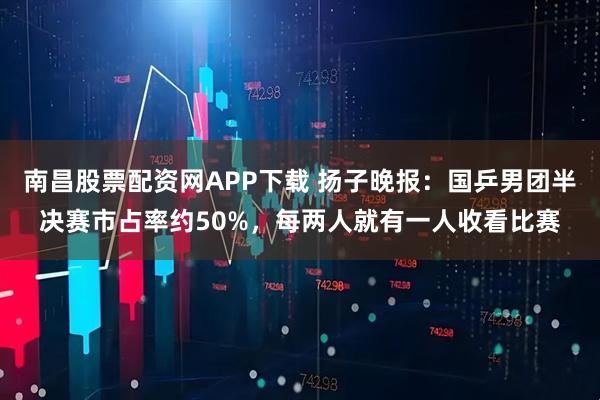 南昌股票配资网APP下载 扬子晚报：国乒男团半决赛市占率约50%，每两人就有一人收看比赛