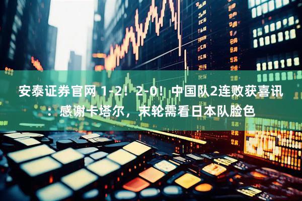 安泰证券官网 1-2！2-0！中国队2连败获喜讯：感谢卡塔尔，末轮需看日本队脸色