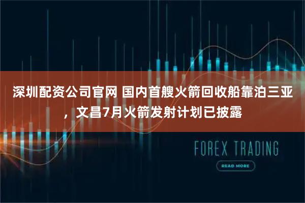 深圳配资公司官网 国内首艘火箭回收船靠泊三亚，文昌7月火箭发射计划已披露