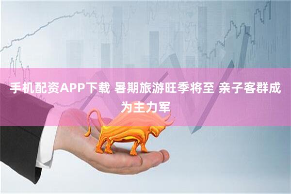 手机配资APP下载 暑期旅游旺季将至 亲子客群成为主力军