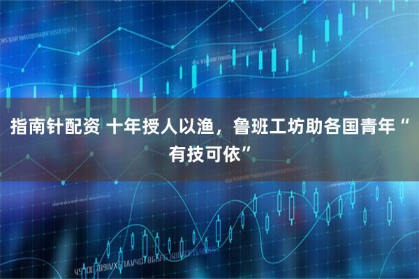 指南针配资 十年授人以渔,鲁班工坊助各国青年“有技可依”